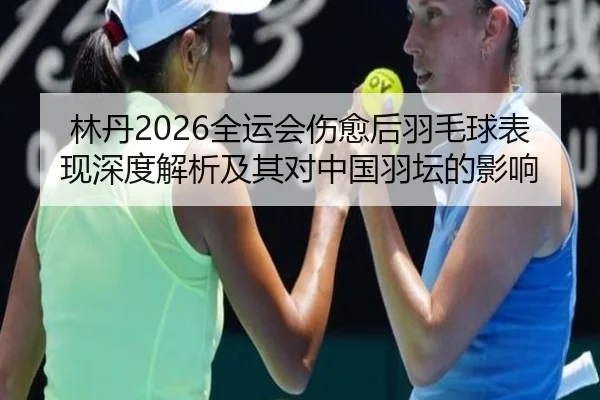 林丹2026全运会伤愈后羽毛球表现深度解析及其对中国羽坛的影响