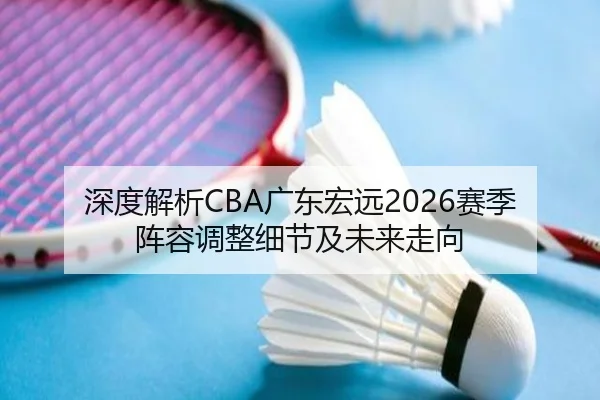 深度解析CBA广东宏远2026赛季阵容调整细节及未来走向