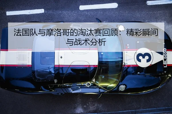 法国队与摩洛哥的淘汰赛回顾：精彩瞬间与战术分析